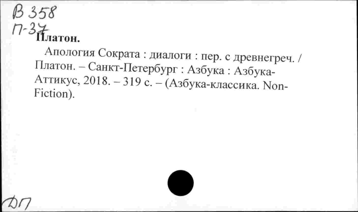 ﻿13 35$
n-ty
Платон.
Апология Сократа : диалоги : пер. с древнегреч. / Платон. - Санкт-Петербург : Азбука : Азбука-Аттикус, 2018. - 319 с. - (Азбука-классика. Non-Fiction).